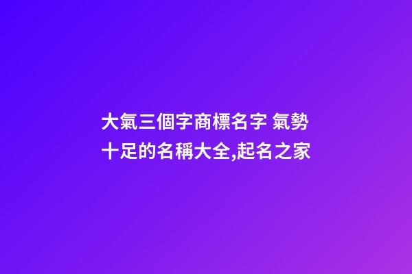 大氣三個字商標名字 氣勢十足的名稱大全,起名之家